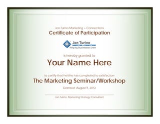 Jon Turino Marketing + Connections
      Certificate of Participation



                 is hereby granted to

    Your Name Here
   to certify that he/she has completed to satisfaction

The Marketing Seminar/Workshop
                Granted: August 9, 2012


          Jon Turino, Marketing Strategy Consultant
 