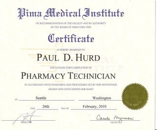Jima ~:e~iral
                 ON RECOMMENDATION
                                                      Jf nsfifuf:e
                                        OF THE FACULTY AND BY AUTHORITY
                             OF THE BOARD OF DIRECTORS    THIS




                           <!t:erfifiraf:e
                 PAUL D. HURD

     PHARMACY TECHNICIAN
      IN ACCORDANCE    WITH STANDARDS    AND PROCEDURES    SET BY THIS INSTITUTION

                           SIGNED AND GIVEN UNDER OUR HAND



AT               Seattle                     _                   Washington

          THIS
                      26th       _
                                                      February, 2010



                                                                   ~FAC~
 