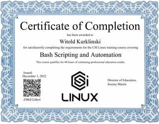 Bash Scripting and Automation
Witold Kurklinski
Z9RiF2xBx4
has been awarded to
Certificate of Completion
for satisfactorily completing the requirements for the CSI Linux training course covering
This course qualifies for 40 hours of continuing professional education credits.
December 3, 2022
Issued:
Director of Education,
Jeremy Martin
Powered by TCPDF (www.tcpdf.org)
 