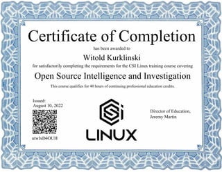 Open Source Intelligence and Investigation
Witold Kurklinski
utwlxD4OUH
has been awarded to
Certificate of Completion
for satisfactorily completing the requirements for the CSI Linux training course covering
This course qualifies for 40 hours of continuing professional education credits.
August 10, 2022
Issued:
Director of Education,
Jeremy Martin
Powered by TCPDF (www.tcpdf.org)
 