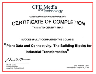 CONTINUING EDUCATION PROGRAMS
THIS IS TO CERTIFY THAT
SUCCESSFULLY COMPLETED THE COURSE:
“Plant Data and Connectivity: The Building Blocks for
Industrial Transformation”
Live Webcast Date:
Wednesday, August 28, 2019
Mark T. Hoske
Content Manager
CONTROL ENGINEERING
Ahmed Said Abd Elwahid Kotb
 