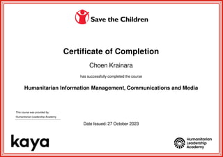 Certificate of Completion
Choen Krainara
has successfully completed the course
Humanitarian Information Management, Communications and Media
This course was provided by:
Humanitarian Leadership Academy
Date Issued: 27 October 2023
Powered by TCPDF (www.tcpdf.org)
 