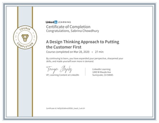 Certificate of Completion
Congratulations, Sabrina Chowdhury
A Design Thinking Approach to Putting
the Customer First
Course completed on Mar 28, 2020 • 27 min
By continuing to learn, you have expanded your perspective, sharpened your
skills, and made yourself even more in demand.
VP, Learning Content at LinkedIn
LinkedIn Learning
1000 W Maude Ave
Sunnyvale, CA 94085
Certificate Id: AdSjU65dbrxUDlO8_2ww5_1ulc1H
 