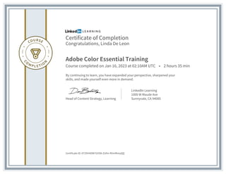 Certificate of Completion
Congratulations, Linda De Leon
Adobe Color Essential Training
Course completed on Jan 16, 2023 at 02:10AM UTC • 2 hours 35 min
By continuing to learn, you have expanded your perspective, sharpened your
skills, and made yourself even more in demand.
Head of Content Strategy, Learning
LinkedIn Learning
1000 W Maude Ave
Sunnyvale, CA 94085
Certificate ID: ATZ9H4OW7GVSN-ZUfm-RVmfKmyQQ
 