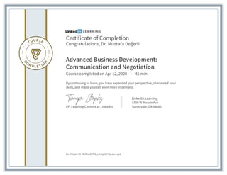 Certificate of Completion
Congratulations, Dr. Mustafa Değerli
Advanced Business Development:
Communication and Negotiation
Course completed on Apr 12, 2020 • 45 min
By continuing to learn, you have expanded your perspective, sharpened your
skills, and made yourself even more in demand.
VP, Learning Content at LinkedIn
LinkedIn Learning
1000 W Maude Ave
Sunnyvale, CA 94085
Certificate Id: Ab0fooGVTd_oA3qcdU76pavvLap6
 