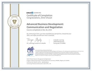 Certificate of Completion
Congratulations, Omer Ghazali
Advanced Business Development:
Communication and Negotiation
Course completed on Dec 28, 2019
By continuing to learn, you have expanded your perspective, sharpened your
skills, and made yourself even more in demand.
VP, Learning Content at LinkedIn
LinkedIn Learning
1000 W Maude Ave
Sunnyvale, CA 94085
Field of Study: Business Management & Organization
Program: National Association of State Boards of Accountancy (NASBA) | Registry ID: #140940
Certificate No: AbIwHr6_zEiYGc-_QlaCQXoiAplm
Continuing Professional Education Credit (CPE): 1.40
Instructional Delivery Method: QAS Self Study
In accordance with the standards of the National Registry of CPE Sponsors, CPE credits have been granted based on a 50-minute hour.
LinkedIn is registered with the National Association of State Boards of Accountancy (NASBA) as a sponsor of continuing
professional education on the National Registry of CPE Sponsors. State boards of accountancy have final authority on the
acceptance of individual courses for CPE credit. Complaints regarding registered sponsors may be submitted to the National
Registry of CPE Sponsors through its web site: www.nasbaregistry.org
 