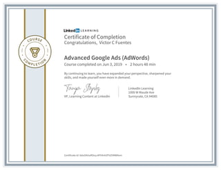 Certificate of Completion
Congratulations, Victor C Fuentes
Advanced Google Ads (AdWords)
Course completed on Jun 3, 2019 • 2 hours 48 min
By continuing to learn, you have expanded your perspective, sharpened your
skills, and made yourself even more in demand.
VP, Learning Content at LinkedIn
LinkedIn Learning
1000 W Maude Ave
Sunnyvale, CA 94085
Certificate Id: AduGNUuROoyJ4Fh9nhZFhZVMWNvm
 