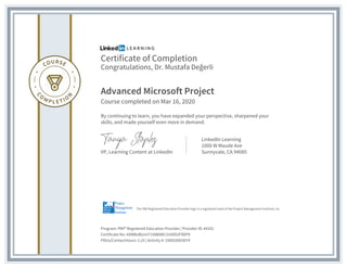 Certificate of Completion
Congratulations, Dr. Mustafa Değerli
Advanced Microsoft Project
Course completed on Mar 16, 2020
By continuing to learn, you have expanded your perspective, sharpened your
skills, and made yourself even more in demand.
VP, Learning Content at LinkedIn
LinkedIn Learning
1000 W Maude Ave
Sunnyvale, CA 94085
Program: PMI® Registered Education Provider | Provider ID: #4101
Certificate No: AXMBoBUmI71IABAW131NDGIF9DPK
PDUs/ContactHours: 5.25 | Activity #: 100020003074
The PMI Registered Education Provider logo is a registered mark of the Project Management Institute, Inc.
 