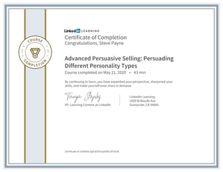 Certificate of Completion
Congratulations, Steve Payne
Advanced Persuasive Selling: Persuading
Different Personality Types
Course completed on May 21, 2020 • 43 min
By continuing to learn, you have expanded your perspective, sharpened your
skills, and made yourself even more in demand.
VP, Learning Content at LinkedIn
LinkedIn Learning
1000 W Maude Ave
Sunnyvale, CA 94085
Certificate Id: AU8X6w7gVLD2FGnps95fLcR7dtJB
 