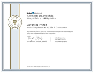 Certificate of Completion
Congratulations, Hakki Aydin Ucar
Advanced Python
Course completed on Mar 30, 2019 • 2 hours 27 min
By continuing to learn, you have expanded your perspective, sharpened your
skills, and made yourself even more in demand.
VP, Learning Content at LinkedIn
LinkedIn Learning
1000 W Maude Ave
Sunnyvale, CA 94085
Certificate Id: Afi4BsvtXSJWa1xsPanHcknQd_Tw
 