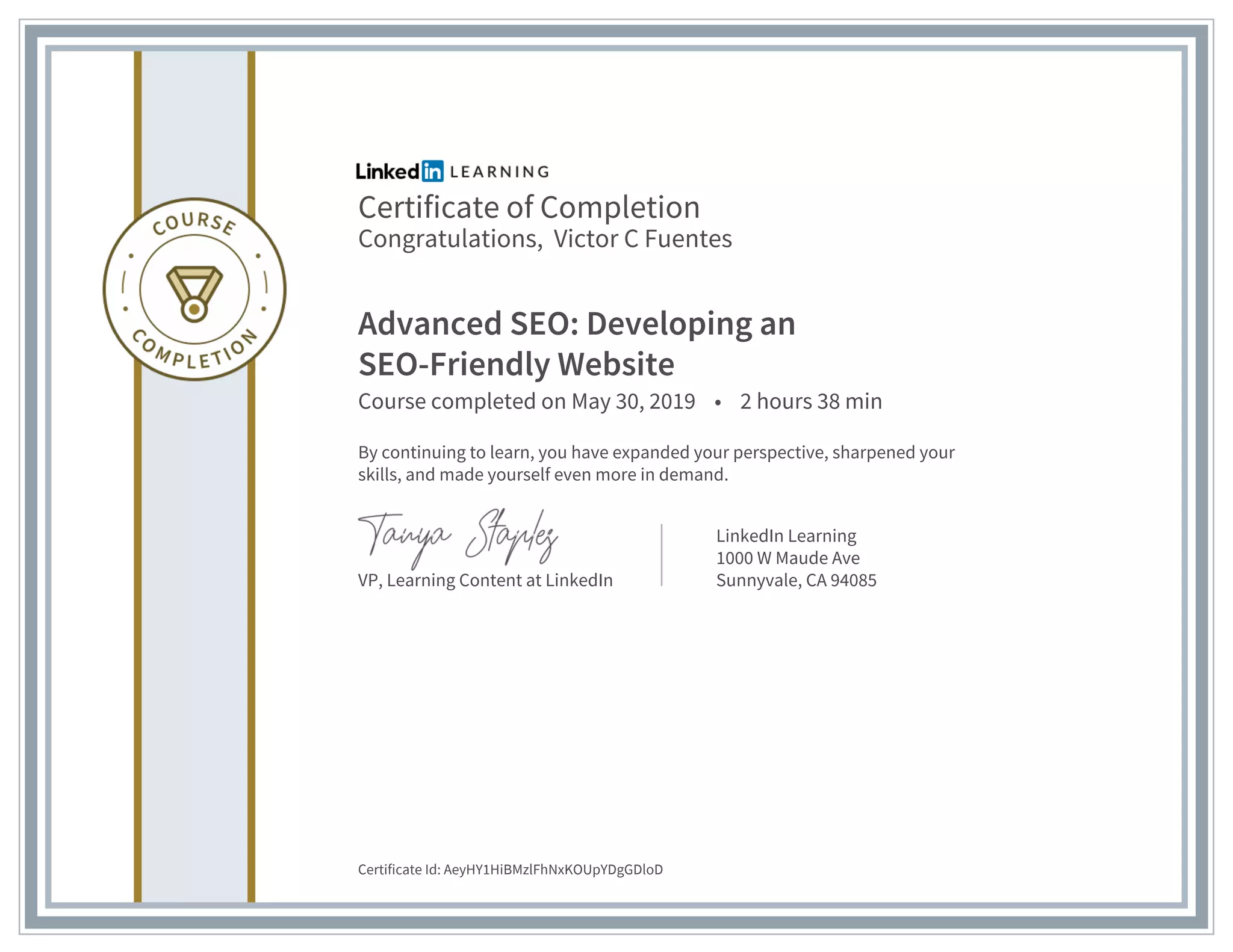 Certificate of Completion
Congratulations, Victor C Fuentes
Advanced SEO: Developing an
SEO-Friendly Website
Course completed on May 30, 2019 • 2 hours 38 min
By continuing to learn, you have expanded your perspective, sharpened your
skills, and made yourself even more in demand.
VP, Learning Content at LinkedIn
LinkedIn Learning
1000 W Maude Ave
Sunnyvale, CA 94085
Certificate Id: AeyHY1HiBMzlFhNxKOUpYDgGDloD
