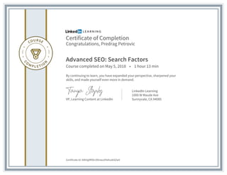 Certificate of Completion
Congratulations, Predrag Petrovic
Advanced SEO: Search Factors
Course completed on May 5, 2018 • 1 hour 13 min
By continuing to learn, you have expanded your perspective, sharpened your
skills, and made yourself even more in demand.
VP, Learning Content at LinkedIn
LinkedIn Learning
1000 W Maude Ave
Sunnyvale, CA 94085
Certificate Id: AXkVg9fIlDn3lXnwuX9xKuabSZwV
 