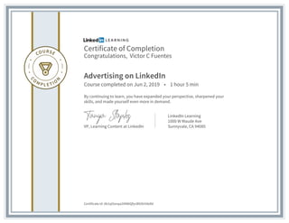 Certificate of Completion
Congratulations, Victor C Fuentes
Advertising on LinkedIn
Course completed on Jun 2, 2019 • 1 hour 5 min
By continuing to learn, you have expanded your perspective, sharpened your
skills, and made yourself even more in demand.
VP, Learning Content at LinkedIn
LinkedIn Learning
1000 W Maude Ave
Sunnyvale, CA 94085
Certificate Id: Ab1qOonqa2tNWiQfycB92kHIAdld
 