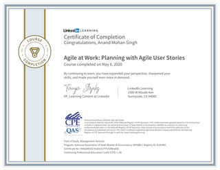 Certificate of Completion
Congratulations, Anand Mohan Singh
Agile at Work: Planning with Agile User Stories
Course completed on May 8, 2020
By continuing to learn, you have expanded your perspective, sharpened your
skills, and made yourself even more in demand.
VP, Learning Content at LinkedIn
LinkedIn Learning
1000 W Maude Ave
Sunnyvale, CA 94085
Field of Study: Management Services
Program: National Association of State Boards of Accountancy (NASBA) | Registry ID: #140940
Certificate No: AX4p6WUSCiVyd2LEzTPni5XBoeDD
Continuing Professional Education Credit (CPE): 1.40
Instructional Delivery Method: QAS Self Study
In accordance with the standards of the National Registry of CPE Sponsors, CPE credits have been granted based on a 50-minute hour.
LinkedIn is registered with the National Association of State Boards of Accountancy (NASBA) as a sponsor of continuing
professional education on the National Registry of CPE Sponsors. State boards of accountancy have final authority on the
acceptance of individual courses for CPE credit. Complaints regarding registered sponsors may be submitted to the National
Registry of CPE Sponsors through its web site: www.nasbaregistry.org
 