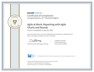 Certificate of Completion
Congratulations, Dr.² Mustafa Değerli
Agile at Work: Reporting with Agile
Charts and Boards
Course completed on Sep 18, 2020
By continuing to learn, you have expanded your perspective, sharpened your
skills, and made yourself even more in demand.
Head of Content Strategy, Learning
LinkedIn Learning
1000 W Maude Ave
Sunnyvale, CA 94085
Program: PMI® Registered Education Provider | Provider ID: #4101
Certificate No: AdykXijxSspMxpGunV3555ghAsGT
PDUs/ContactHours: 1.00 | Activity #: 100020003098
The PMI Registered Education Provider logo is a registered mark of the Project Management Institute, Inc.
 