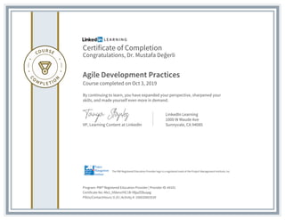 Certificate of Completion
Congratulations, Dr. Mustafa Değerli
Agile Development Practices
Course completed on Oct 3, 2019
By continuing to learn, you have expanded your perspective, sharpened your
skills, and made yourself even more in demand.
VP, Learning Content at LinkedIn
LinkedIn Learning
1000 W Maude Ave
Sunnyvale, CA 94085
Program: PMI® Registered Education Provider | Provider ID: #4101
Certificate No: Afe1_hfdenoY0C1B-YBjaZEBuqag
PDUs/ContactHours: 0.25 | Activity #: 100020003539
The PMI Registered Education Provider logo is a registered mark of the Project Management Institute, Inc.
 