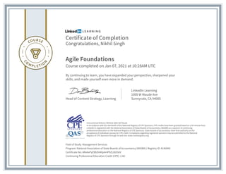 Certificate of Completion
Congratulations, Nikhil Singh
Agile Foundations
Course completed on Jan 07, 2021 at 10:28AM UTC
By continuing to learn, you have expanded your perspective, sharpened your
skills, and made yourself even more in demand.
Head of Content Strategy, Learning
LinkedIn Learning
1000 W Maude Ave
Sunnyvale, CA 94085
Field of Study: Management Services
Program: National Association of State Boards of Accountancy (NASBA) | Registry ID: #140940
Certificate No: AReAePyEBbSV40p4r4PXZL8Gf3eV
Continuing Professional Education Credit (CPE): 2.60
Instructional Delivery Method: QAS Self Study
In accordance with the standards of the National Registry of CPE Sponsors, CPE credits have been granted based on a 50-minute hour.
LinkedIn is registered with the National Association of State Boards of Accountancy (NASBA) as a sponsor of continuing
professional education on the National Registry of CPE Sponsors. State boards of accountancy have final authority on the
acceptance of individual courses for CPE credit. Complaints regarding registered sponsors may be submitted to the National
Registry of CPE Sponsors through its web site: www.nasbaregistry.org
 