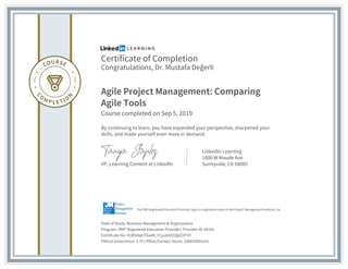 Certificate of Completion
Congratulations, Dr. Mustafa Değerli
Agile Project Management: Comparing
Agile Tools
Course completed on Sep 5, 2019
By continuing to learn, you have expanded your perspective, sharpened your
skills, and made yourself even more in demand.
VP, Learning Content at LinkedIn
LinkedIn Learning
1000 W Maude Ave
Sunnyvale, CA 94085
Field of Study: Business Management & Organization
Program: PMI® Registered Education Provider | Provider ID: #4101
Certificate No: AUBSDqHTGwM_YCyu8sOCQkZ2P7iY
PDUs/ContactHour: 2.75 | PDUs/Contact Hours: 100020003141
The PMI Registered Education Provider logo is a registered mark of the Project Management Institute, Inc.
 
