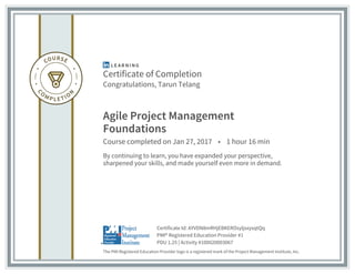 Certificate of Completion
Congratulations, Tarun Telang
Agile Project Management
Foundations
Course completed on Jan 27, 2017 • 1 hour 16 min
By continuing to learn, you have expanded your perspective,
sharpened your skills, and made yourself even more in demand.
The PMI Registered Education Provider logo is a registered mark of the Project Management Institute, Inc.
PDU 1.25 | Activity #100020003067
PMI® Registered Education Provider #1
Certificate Id: AYVDN8mRHjEBKEROsyljsxysqtQq
 