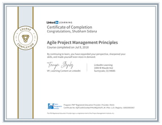 Certificate of Completion
Congratulations, Shubham Sidana
Agile Project Management Principles
Course completed on Jul 9, 2018
By continuing to learn, you have expanded your perspective, sharpened your
skills, and made yourself even more in demand.
VP, Learning Content at LinkedIn
LinkedIn Learning
1000 W Maude Ave
Sunnyvale, CA 94085
The PMI Registered Education Provider logo is a registered mark of the Project Management Institute, Inc.
Certificate No: AQYCwXE03uXAjUYHhoWQ2l5GPt_W | PDU: 1.25 | Registry: 100020003067
Program: PMI® Registered Education Provider | Provider: #4101
 