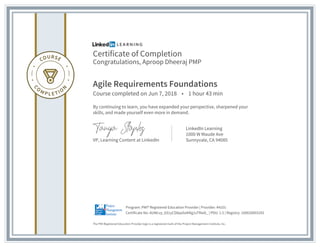 Certificate of Completion
Congratulations, Aproop Dheeraj PMP
Agile Requirements Foundations
Course completed on Jun 7, 2018 • 1 hour 43 min
By continuing to learn, you have expanded your perspective, sharpened your
skills, and made yourself even more in demand.
VP, Learning Content at LinkedIn
LinkedIn Learning
1000 W Maude Ave
Sunnyvale, CA 94085
The PMI Registered Education Provider logo is a registered mark of the Project Management Institute, Inc.
Certificate No: AUWcvy_6S1yCD8paSoKNg1sTRwD_ | PDU: 1.5 | Registry: 100020003293
Program: PMI® Registered Education Provider | Provider: #4101
 