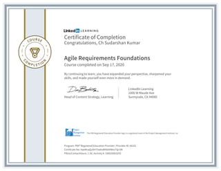 Certificate of Completion
Congratulations, Ch Sudarshan Kumar
Agile Requirements Foundations
Course completed on Sep 17, 2020
By continuing to learn, you have expanded your perspective, sharpened your
skills, and made yourself even more in demand.
Head of Content Strategy, Learning
LinkedIn Learning
1000 W Maude Ave
Sunnyvale, CA 94085
Program: PMI® Registered Education Provider | Provider ID: #4101
Certificate No: AaeMoaQoXH75w6uWXkbVWxv7Qc5M
PDUs/ContactHours: 1.50 | Activity #: 100020003293
The PMI Registered Education Provider logo is a registered mark of the Project Management Institute, Inc.
 