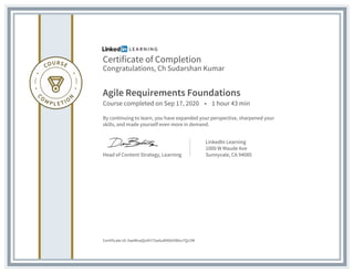 Certificate of Completion
Congratulations, Ch Sudarshan Kumar
Agile Requirements Foundations
Course completed on Sep 17, 2020 • 1 hour 43 min
By continuing to learn, you have expanded your perspective, sharpened your
skills, and made yourself even more in demand.
Head of Content Strategy, Learning
LinkedIn Learning
1000 W Maude Ave
Sunnyvale, CA 94085
Certificate Id: AaeMoaQoXH75w6uWXkbVWxv7Qc5M
 