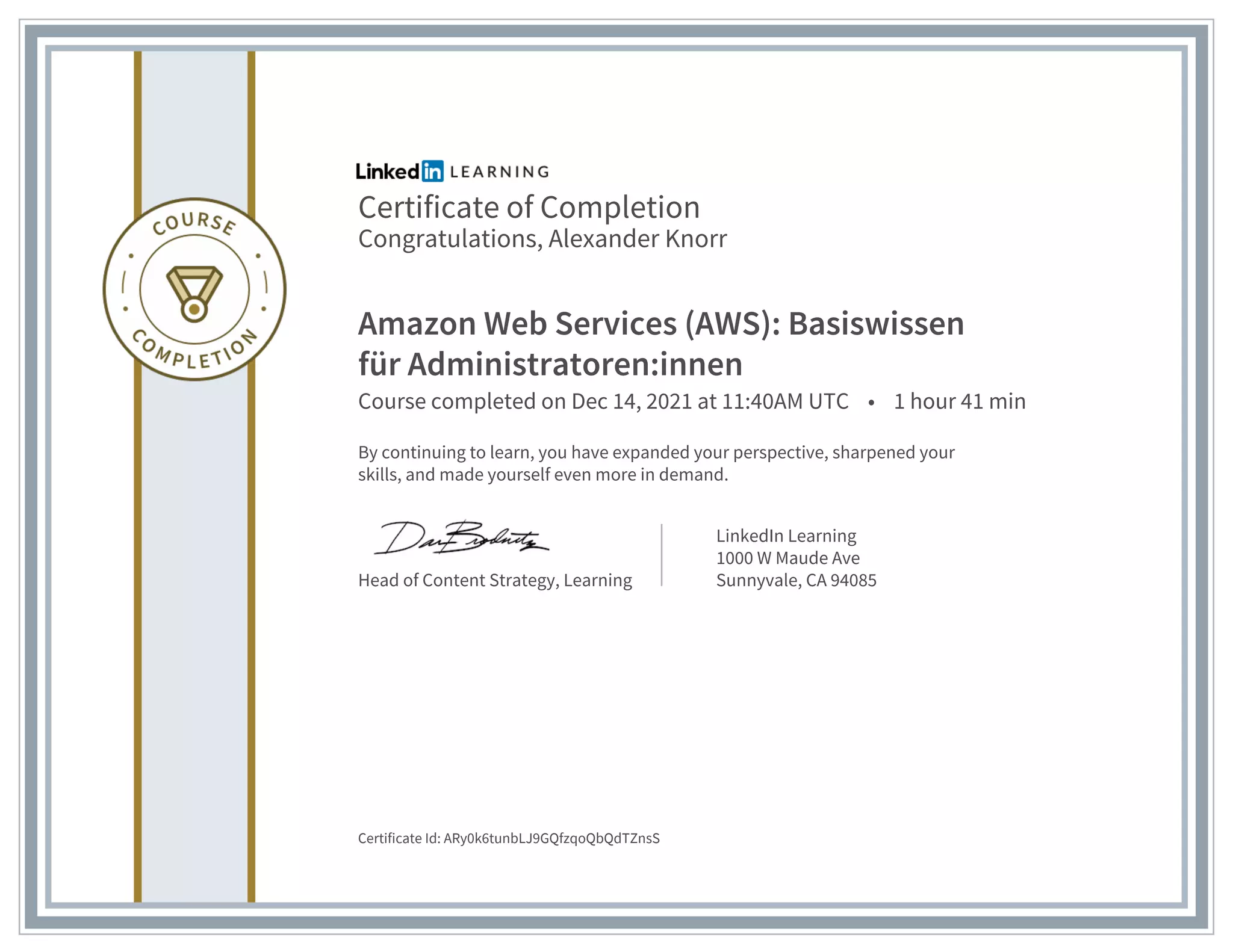 Certificate of Completion
Congratulations, Alexander Knorr
Amazon Web Services (AWS): Basiswissen
für Administratoren:innen
Course completed on Dec 14, 2021 at 11:40AM UTC • 1 hour 41 min
By continuing to learn, you have expanded your perspective, sharpened your
skills, and made yourself even more in demand.
Head of Content Strategy, Learning
LinkedIn Learning
1000 W Maude Ave
Sunnyvale, CA 94085
Certificate Id: ARy0k6tunbLJ9GQfzqoQbQdTZnsS