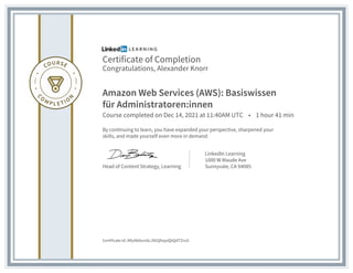 Certificate of Completion
Congratulations, Alexander Knorr
Amazon Web Services (AWS): Basiswissen
für Administratoren:innen
Course completed on Dec 14, 2021 at 11:40AM UTC • 1 hour 41 min
By continuing to learn, you have expanded your perspective, sharpened your
skills, and made yourself even more in demand.
Head of Content Strategy, Learning
LinkedIn Learning
1000 W Maude Ave
Sunnyvale, CA 94085
Certificate Id: ARy0k6tunbLJ9GQfzqoQbQdTZnsS
 