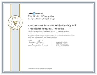 Certificate of Completion
Congratulations, Pragati Singh
Amazon Web Services: Implementing and
Troubleshooting IaaS Products
Course completed on Jan 19, 2019 • 3 hours 57 min
By continuing to learn, you have expanded your perspective, sharpened your
skills, and made yourself even more in demand.
VP, Learning Content at LinkedIn
LinkedIn Learning
1000 W Maude Ave
Sunnyvale, CA 94085
Certificate Id: AZ31avHLkGg4xok2DZzZQNhgxb3q
 