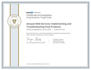 Certificate of Completion
Congratulations, Pragati Singh
Amazon Web Services: Implementing and
Troubleshooting PaaS Products
Course completed on Jan 19, 2019 • 3 hours 47 min
By continuing to learn, you have expanded your perspective, sharpened your
skills, and made yourself even more in demand.
VP, Learning Content at LinkedIn
LinkedIn Learning
1000 W Maude Ave
Sunnyvale, CA 94085
Certificate Id: AWhqW3VENDWyAmlMpf1-mlr374r6
 