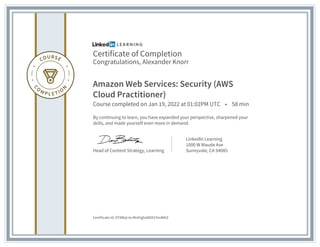 Certificate of Completion
Congratulations, Alexander Knorr
Amazon Web Services: Security (AWS
Cloud Practitioner)
Course completed on Jan 19, 2022 at 01:02PM UTC • 58 min
By continuing to learn, you have expanded your perspective, sharpened your
skills, and made yourself even more in demand.
Head of Content Strategy, Learning
LinkedIn Learning
1000 W Maude Ave
Sunnyvale, CA 94085
Certificate Id: AT8Wql-Ie-MnlHgfxA00X1YevWKZ
 