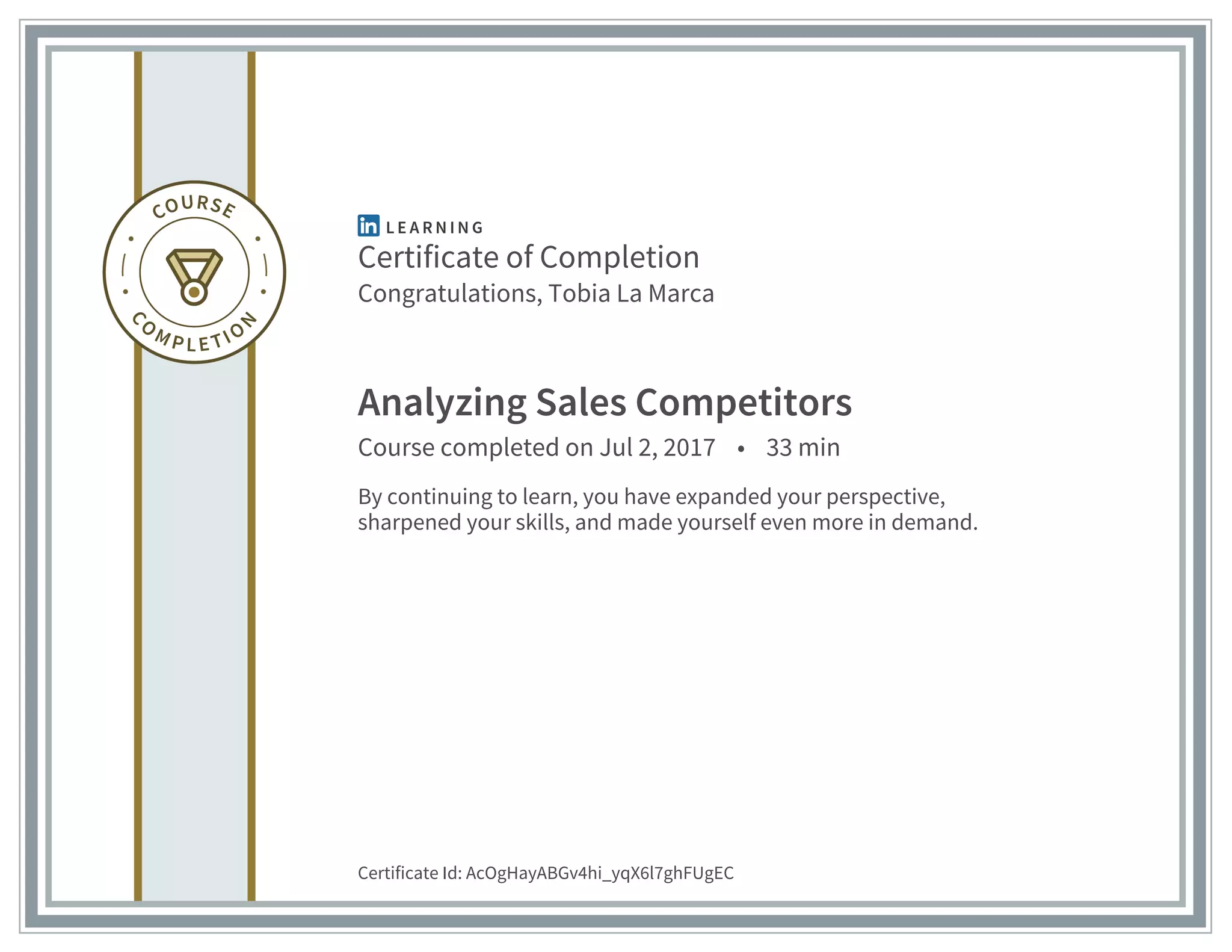 Certificate of Completion
Congratulations, Tobia La Marca
Analyzing Sales Competitors
Course completed on Jul 2, 2017 • 33 min
By continuing to learn, you have expanded your perspective,
sharpened your skills, and made yourself even more in demand.
Certificate Id: AcOgHayABGv4hi_yqX6l7ghFUgEC