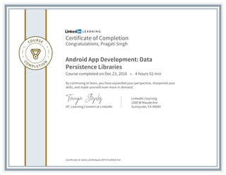 Certificate of Completion
Congratulations, Pragati Singh
Android App Development: Data
Persistence Libraries
Course completed on Dec 23, 2018 • 4 hours 52 min
By continuing to learn, you have expanded your perspective, sharpened your
skills, and made yourself even more in demand.
VP, Learning Content at LinkedIn
LinkedIn Learning
1000 W Maude Ave
Sunnyvale, CA 94085
Certificate Id: AeOvJJhHh4qidcJ9FH7oU8X4CXr4
 