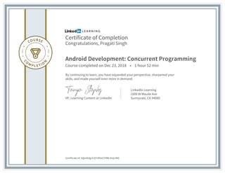 Certificate of Completion
Congratulations, Pragati Singh
Android Development: Concurrent Programming
Course completed on Dec 23, 2018 • 1 hour 52 min
By continuing to learn, you have expanded your perspective, sharpened your
skills, and made yourself even more in demand.
VP, Learning Content at LinkedIn
LinkedIn Learning
1000 W Maude Ave
Sunnyvale, CA 94085
Certificate Id: AQmDdgJCIjY1RXeC5YBKJtnjtJNG
 