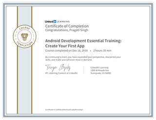 Certificate of Completion
Congratulations, Pragati Singh
Android Development Essential Training:
Create Your First App
Course completed on Dec 18, 2018 • 2 hours 39 min
By continuing to learn, you have expanded your perspective, sharpened your
skills, and made yourself even more in demand.
VP, Learning Content at LinkedIn
LinkedIn Learning
1000 W Maude Ave
Sunnyvale, CA 94085
Certificate Id: Ad80kreXZev0uadCxq6yWnrodqyC
 