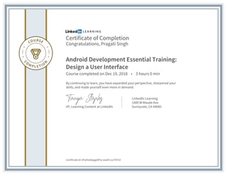Certificate of Completion
Congratulations, Pragati Singh
Android Development Essential Training:
Design a User Interface
Course completed on Dec 19, 2018 • 3 hours 0 min
By continuing to learn, you have expanded your perspective, sharpened your
skills, and made yourself even more in demand.
VP, Learning Content at LinkedIn
LinkedIn Learning
1000 W Maude Ave
Sunnyvale, CA 94085
Certificate Id: AYsd3x0epgp0iFw-wwO2-xuTZYU2
 
