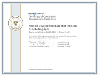 Certificate of Completion
Congratulations, Pragati Singh
Android Development Essential Training:
Distributing Apps
Course completed on Dec 23, 2018 • 1 hour 31 min
By continuing to learn, you have expanded your perspective, sharpened your
skills, and made yourself even more in demand.
VP, Learning Content at LinkedIn
LinkedIn Learning
1000 W Maude Ave
Sunnyvale, CA 94085
Certificate Id: ARUq4oKIoiv2CDBwlZH3jxG5mNg_
 
