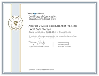 Certificate of Completion
Congratulations, Pragati Singh
Android Development Essential Training:
Local Data Storage
Course completed on Dec 22, 2018 • 3 hours 56 min
By continuing to learn, you have expanded your perspective, sharpened your
skills, and made yourself even more in demand.
VP, Learning Content at LinkedIn
LinkedIn Learning
1000 W Maude Ave
Sunnyvale, CA 94085
Certificate Id: ASK3MGk4O3e4EXHbTfKsWQ3wpv6n
 