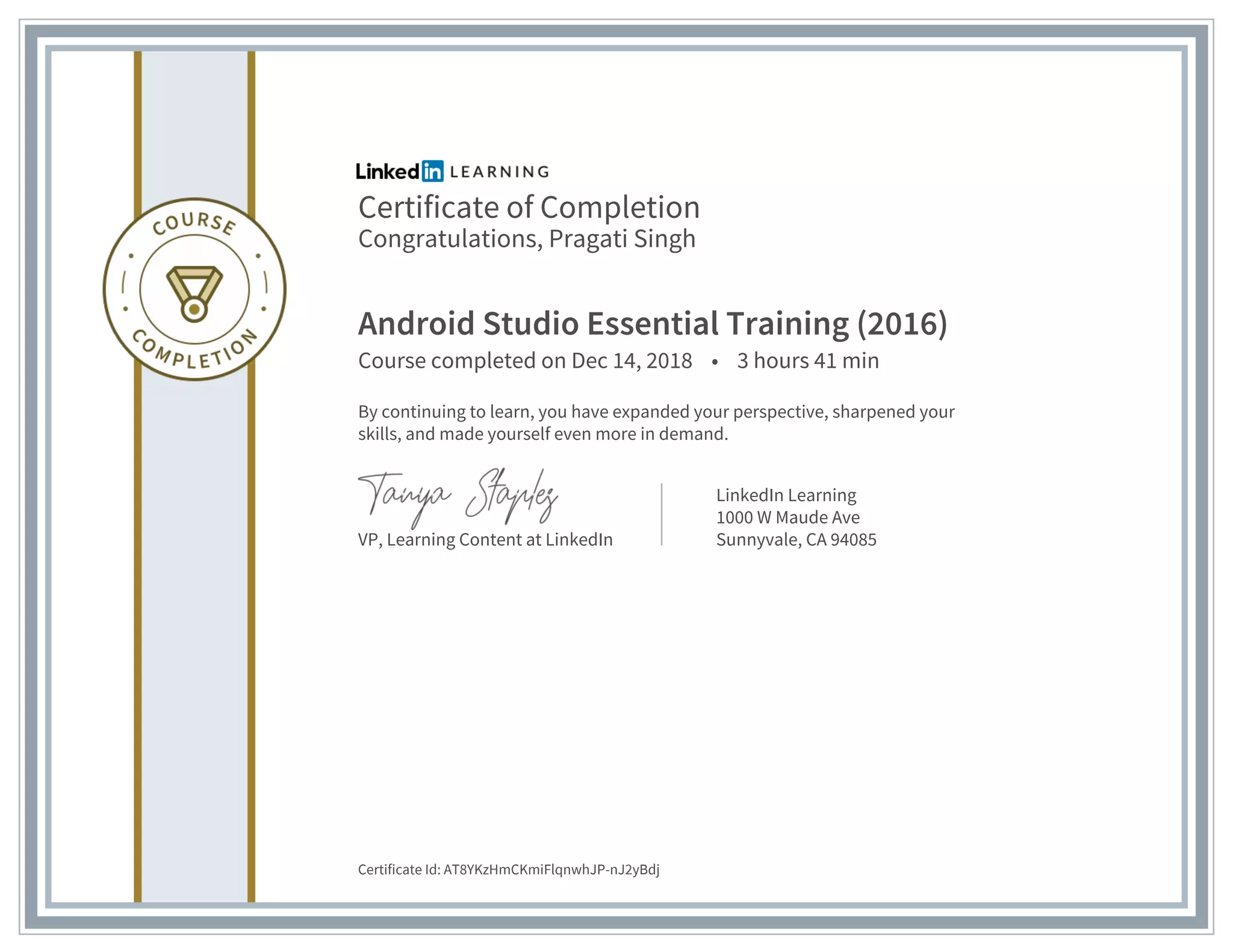 Certificate of Completion
Congratulations, Pragati Singh
Android Studio Essential Training (2016)
Course completed on Dec 14, 2018 • 3 hours 41 min
By continuing to learn, you have expanded your perspective, sharpened your
skills, and made yourself even more in demand.
VP, Learning Content at LinkedIn
LinkedIn Learning
1000 W Maude Ave
Sunnyvale, CA 94085
Certificate Id: AT8YKzHmCKmiFlqnwhJP-nJ2yBdj