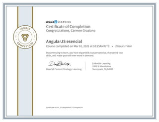 Certificate of Completion
Congratulations, Carmen Graziano
AngularJS esencial
Course completed on Mar 01, 2021 at 10:25AM UTC • 2 hours 7 min
By continuing to learn, you have expanded your perspective, sharpened your
skills, and made yourself even more in demand.
Head of Content Strategy, Learning
LinkedIn Learning
1000 W Maude Ave
Sunnyvale, CA 94085
Certificate Id: AY_PYU8dy0tihdCFIZzznypIeZ41
 
