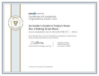 Certificate of Completion
Congratulations, Dawann Jones
An Insider's Guide to Today's Music
Biz: 2 Making Great Music
Course completed on Jun 23, 2022 at 06:47AM UTC • 28 min
By continuing to learn, you have expanded your perspective, sharpened your
skills, and made yourself even more in demand.
Head of Content Strategy, Learning
LinkedIn Learning
1000 W Maude Ave
Sunnyvale, CA 94085
Certificate Id: AVw0od1ygX20L7_QOergtPG04hj5
 