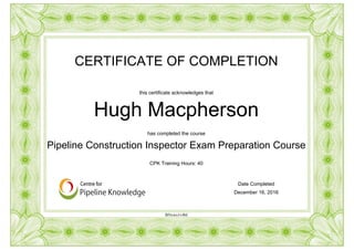 CERTIFICATE OF COMPLETION
this certificate acknowledges that
Hugh Macpherson
has completed the course
Pipeline Construction Inspector Exam Preparation Course
Date Completed
December 16, 2016
CPK Training Hours: 40
BNxws1v4bI
Powered by TCPDF (www.tcpdf.org)
 