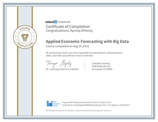 Certificate of Completion
Congratulations, Aproop Dheeraj
Applied Economic Forecasting with Big Data
Course completed on Aug 29, 2018
By continuing to learn, you have expanded your perspective, sharpened your
skills, and made yourself even more in demand.
VP, Learning Content at LinkedIn
LinkedIn Learning
1000 W Maude Ave
Sunnyvale, CA 94085
The PMI Registered Education Provider logo is a registered mark of the Project Management Institute, Inc.
Certificate No: AZKAsNgdpbfsBWfIMc49poMbyzyB | PDU: 1.50 | Registry: 100020003277
Program:PMI® Registered Education Provider | Provider: #4101
 