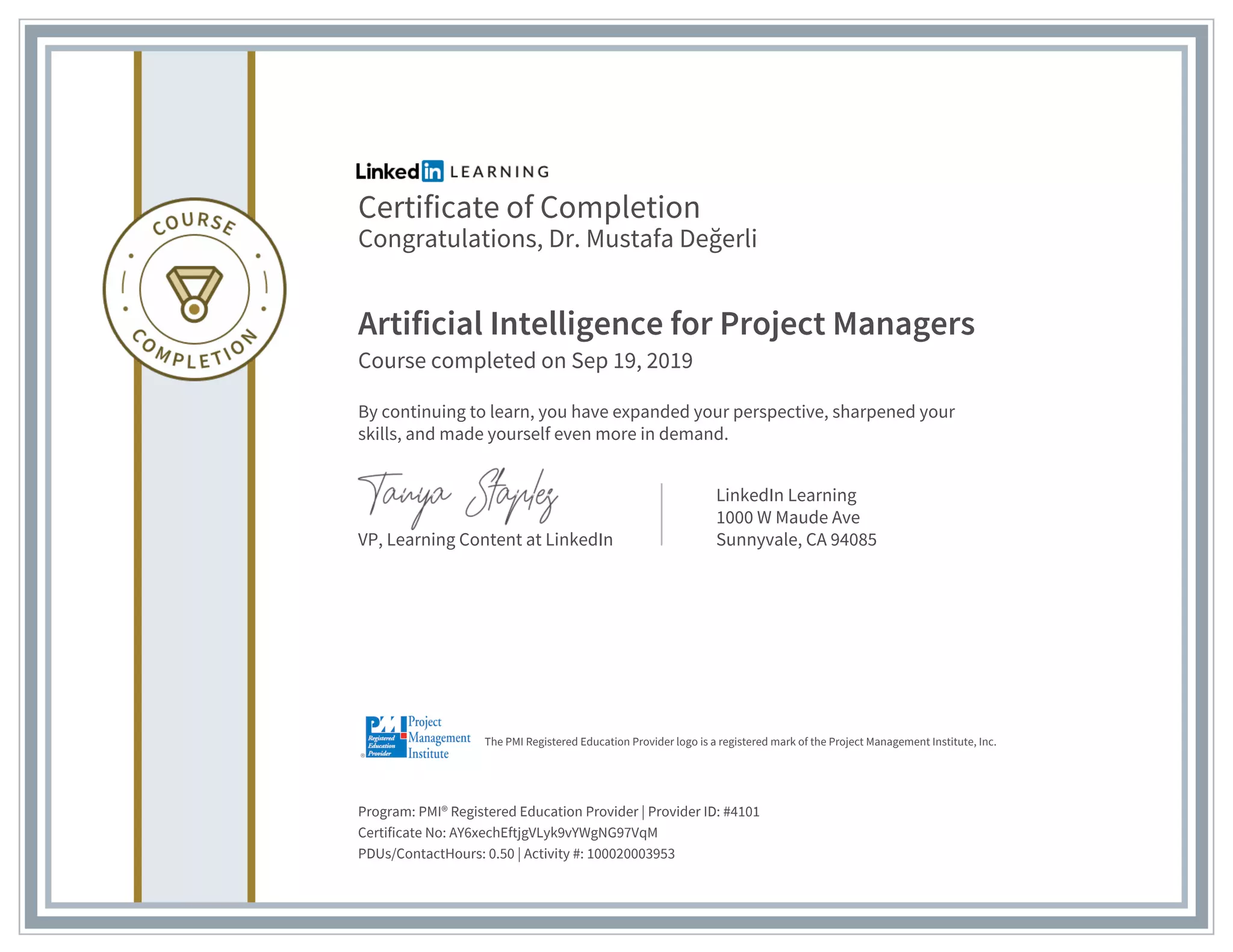 Certificate of Completion
Congratulations, Dr. Mustafa Değerli
Artificial Intelligence for Project Managers
Course completed on Sep 19, 2019
By continuing to learn, you have expanded your perspective, sharpened your
skills, and made yourself even more in demand.
VP, Learning Content at LinkedIn
LinkedIn Learning
1000 W Maude Ave
Sunnyvale, CA 94085
Program: PMI® Registered Education Provider | Provider ID: #4101
Certificate No: AY6xechEftjgVLyk9vYWgNG97VqM
PDUs/ContactHours: 0.50 | Activity #: 100020003953
The PMI Registered Education Provider logo is a registered mark of the Project Management Institute, Inc.