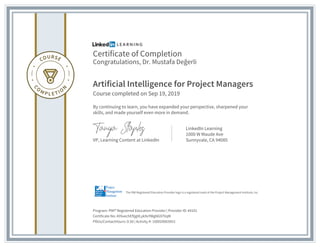 Certificate of Completion
Congratulations, Dr. Mustafa Değerli
Artificial Intelligence for Project Managers
Course completed on Sep 19, 2019
By continuing to learn, you have expanded your perspective, sharpened your
skills, and made yourself even more in demand.
VP, Learning Content at LinkedIn
LinkedIn Learning
1000 W Maude Ave
Sunnyvale, CA 94085
Program: PMI® Registered Education Provider | Provider ID: #4101
Certificate No: AY6xechEftjgVLyk9vYWgNG97VqM
PDUs/ContactHours: 0.50 | Activity #: 100020003953
The PMI Registered Education Provider logo is a registered mark of the Project Management Institute, Inc.
 