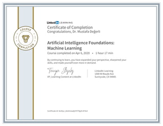 Certificate of Completion
Congratulations, Dr. Mustafa Değerli
Artificial Intelligence Foundations:
Machine Learning
Course completed on Apr 6, 2020 • 1 hour 17 min
By continuing to learn, you have expanded your perspective, sharpened your
skills, and made yourself even more in demand.
VP, Learning Content at LinkedIn
LinkedIn Learning
1000 W Maude Ave
Sunnyvale, CA 94085
Certificate Id: Ae3Syv_8m61UaaQ1FXTQqYL4Y3e3
 