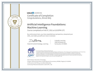 Certificate of Completion
Congratulations, Ahmet BA?
Artificial Intelligence Foundations:
Machine Learning
Course completed on Feb 07, 2021 at 10:03PM UTC
By continuing to learn, you have expanded your perspective, sharpened your
skills, and made yourself even more in demand.
Head of Content Strategy, Learning
LinkedIn Learning
1000 W Maude Ave
Sunnyvale, CA 94085
Field of Study: Information Technology
Program: National Association of State Boards of Accountancy (NASBA) | Registry ID: #140940
Certificate No: AdmT6Gd_g1-otzs4kkmmMVevNiqe
Continuing Professional Education Credit (CPE): 1.80
Instructional Delivery Method: QAS Self Study
In accordance with the standards of the National Registry of CPE Sponsors, CPE credits have been granted based on a 50-minute hour.
LinkedIn is registered with the National Association of State Boards of Accountancy (NASBA) as a sponsor of continuing
professional education on the National Registry of CPE Sponsors. State boards of accountancy have final authority on the
acceptance of individual courses for CPE credit. Complaints regarding registered sponsors may be submitted to the National
Registry of CPE Sponsors through its web site: www.nasbaregistry.org
 