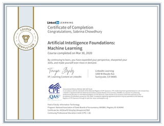 Certificate of Completion
Congratulations, Sabrina Chowdhury
Artificial Intelligence Foundations:
Machine Learning
Course completed on Mar 30, 2020
By continuing to learn, you have expanded your perspective, sharpened your
skills, and made yourself even more in demand.
VP, Learning Content at LinkedIn
LinkedIn Learning
1000 W Maude Ave
Sunnyvale, CA 94085
Field of Study: Information Technology
Program: National Association of State Boards of Accountancy (NASBA) | Registry ID: #140940
Certificate No: AXZdoaFK7dUqZqUJNnqqUrmj7D6Z
Continuing Professional Education Credit (CPE): 1.80
Instructional Delivery Method: QAS Self Study
In accordance with the standards of the National Registry of CPE Sponsors, CPE credits have been granted based on a 50-minute hour.
LinkedIn is registered with the National Association of State Boards of Accountancy (NASBA) as a sponsor of continuing
professional education on the National Registry of CPE Sponsors. State boards of accountancy have final authority on the
acceptance of individual courses for CPE credit. Complaints regarding registered sponsors may be submitted to the National
Registry of CPE Sponsors through its web site: www.nasbaregistry.org
 