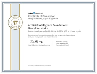 Certificate of Completion
Congratulations, Sayali Waghmare
Artificial Intelligence Foundations:
Neural Networks
Course completed on Dec 09, 2020 at 01:50PM UTC • 1 hour 16 min
By continuing to learn, you have expanded your perspective, sharpened your
skills, and made yourself even more in demand.
Head of Content Strategy, Learning
LinkedIn Learning
1000 W Maude Ave
Sunnyvale, CA 94085
Certificate Id: AfaZC0bhEswfofNv_zOylfCAjK4b
 